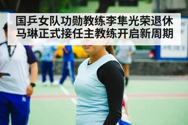 国乒女队功勋教练李隼光荣退休马琳正式接任主教练开启新周期