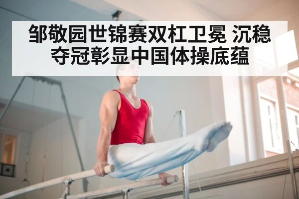 邹敬园世锦赛双杠卫冕 沉稳夺冠彰显中国体操底蕴